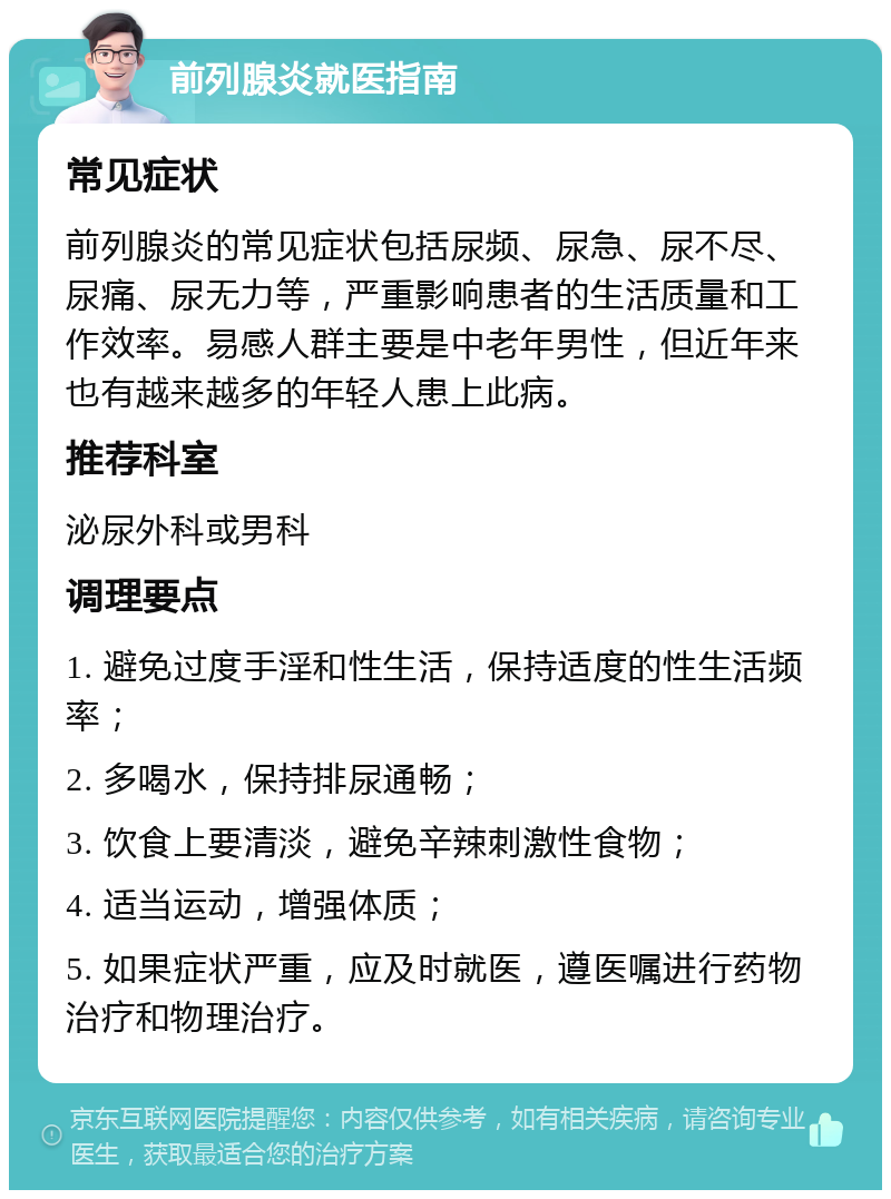 前列腺炎就医指南 常见症状 前列腺炎的常见症状包括尿频、尿急、尿不尽、尿痛、尿无力等，严重影响患者的生活质量和工作效率。易感人群主要是中老年男性，但近年来也有越来越多的年轻人患上此病。 推荐科室 泌尿外科或男科 调理要点 1. 避免过度手淫和性生活，保持适度的性生活频率； 2. 多喝水，保持排尿通畅； 3. 饮食上要清淡，避免辛辣刺激性食物； 4. 适当运动，增强体质； 5. 如果症状严重，应及时就医，遵医嘱进行药物治疗和物理治疗。