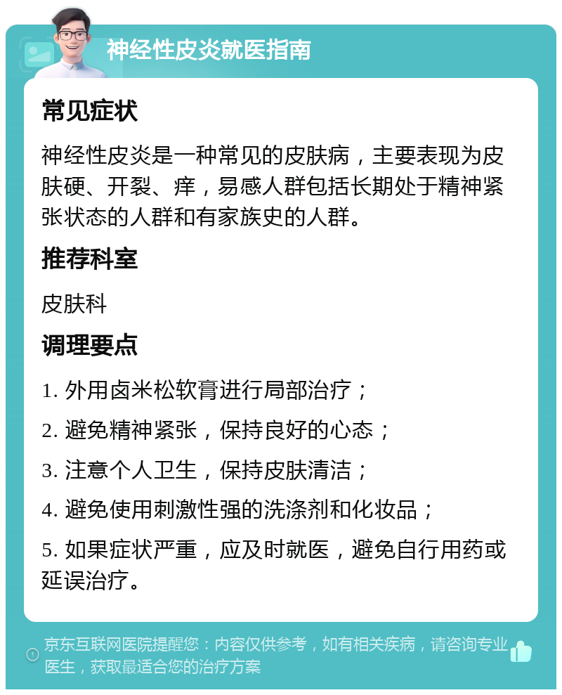 神经性皮炎就医指南 常见症状 神经性皮炎是一种常见的皮肤病，主要表现为皮肤硬、开裂、痒，易感人群包括长期处于精神紧张状态的人群和有家族史的人群。 推荐科室 皮肤科 调理要点 1. 外用卤米松软膏进行局部治疗； 2. 避免精神紧张，保持良好的心态； 3. 注意个人卫生，保持皮肤清洁； 4. 避免使用刺激性强的洗涤剂和化妆品； 5. 如果症状严重，应及时就医，避免自行用药或延误治疗。