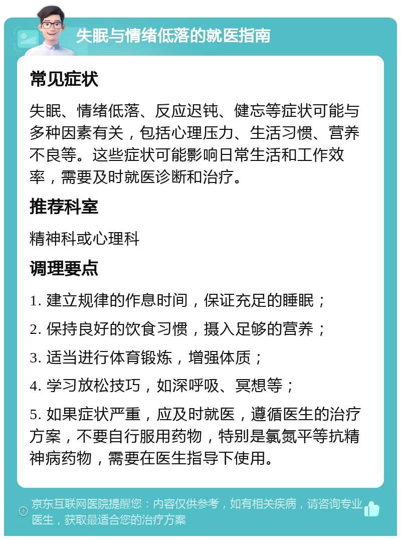 失眠与情绪低落的就医指南 常见症状 失眠、情绪低落、反应迟钝、健忘等症状可能与多种因素有关，包括心理压力、生活习惯、营养不良等。这些症状可能影响日常生活和工作效率，需要及时就医诊断和治疗。 推荐科室 精神科或心理科 调理要点 1. 建立规律的作息时间，保证充足的睡眠； 2. 保持良好的饮食习惯，摄入足够的营养； 3. 适当进行体育锻炼，增强体质； 4. 学习放松技巧，如深呼吸、冥想等； 5. 如果症状严重，应及时就医，遵循医生的治疗方案，不要自行服用药物，特别是氯氮平等抗精神病药物，需要在医生指导下使用。