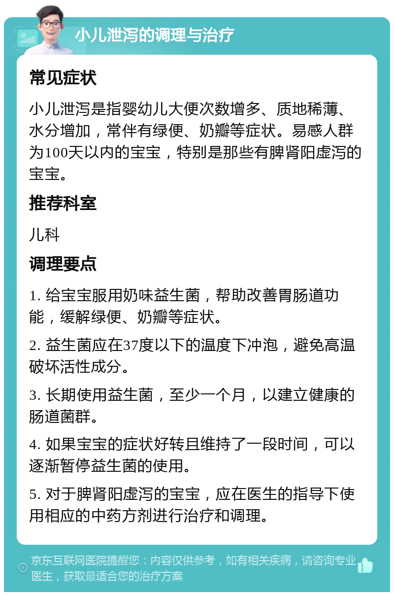 小儿泄泻的调理与治疗 常见症状 小儿泄泻是指婴幼儿大便次数增多、质地稀薄、水分增加，常伴有绿便、奶瓣等症状。易感人群为100天以内的宝宝，特别是那些有脾肾阳虚泻的宝宝。 推荐科室 儿科 调理要点 1. 给宝宝服用奶味益生菌，帮助改善胃肠道功能，缓解绿便、奶瓣等症状。 2. 益生菌应在37度以下的温度下冲泡，避免高温破坏活性成分。 3. 长期使用益生菌，至少一个月，以建立健康的肠道菌群。 4. 如果宝宝的症状好转且维持了一段时间，可以逐渐暂停益生菌的使用。 5. 对于脾肾阳虚泻的宝宝，应在医生的指导下使用相应的中药方剂进行治疗和调理。