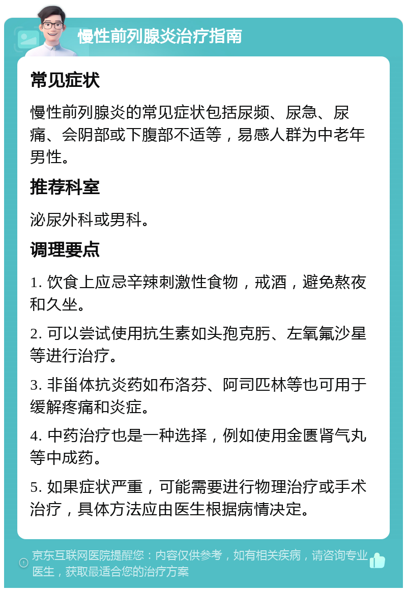 慢性前列腺炎治疗指南 常见症状 慢性前列腺炎的常见症状包括尿频、尿急、尿痛、会阴部或下腹部不适等，易感人群为中老年男性。 推荐科室 泌尿外科或男科。 调理要点 1. 饮食上应忌辛辣刺激性食物，戒酒，避免熬夜和久坐。 2. 可以尝试使用抗生素如头孢克肟、左氧氟沙星等进行治疗。 3. 非甾体抗炎药如布洛芬、阿司匹林等也可用于缓解疼痛和炎症。 4. 中药治疗也是一种选择，例如使用金匮肾气丸等中成药。 5. 如果症状严重，可能需要进行物理治疗或手术治疗，具体方法应由医生根据病情决定。