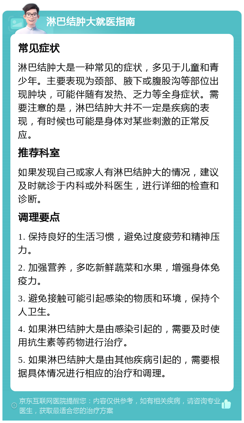 淋巴结肿大就医指南 常见症状 淋巴结肿大是一种常见的症状，多见于儿童和青少年。主要表现为颈部、腋下或腹股沟等部位出现肿块，可能伴随有发热、乏力等全身症状。需要注意的是，淋巴结肿大并不一定是疾病的表现，有时候也可能是身体对某些刺激的正常反应。 推荐科室 如果发现自己或家人有淋巴结肿大的情况，建议及时就诊于内科或外科医生，进行详细的检查和诊断。 调理要点 1. 保持良好的生活习惯，避免过度疲劳和精神压力。 2. 加强营养，多吃新鲜蔬菜和水果，增强身体免疫力。 3. 避免接触可能引起感染的物质和环境，保持个人卫生。 4. 如果淋巴结肿大是由感染引起的，需要及时使用抗生素等药物进行治疗。 5. 如果淋巴结肿大是由其他疾病引起的，需要根据具体情况进行相应的治疗和调理。