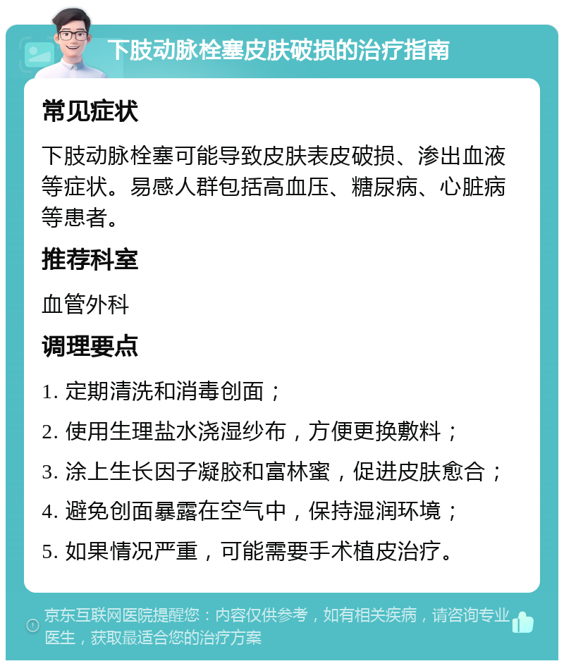 下肢动脉栓塞皮肤破损的治疗指南 常见症状 下肢动脉栓塞可能导致皮肤表皮破损、渗出血液等症状。易感人群包括高血压、糖尿病、心脏病等患者。 推荐科室 血管外科 调理要点 1. 定期清洗和消毒创面； 2. 使用生理盐水浇湿纱布，方便更换敷料； 3. 涂上生长因子凝胶和富林蜜，促进皮肤愈合； 4. 避免创面暴露在空气中，保持湿润环境； 5. 如果情况严重，可能需要手术植皮治疗。