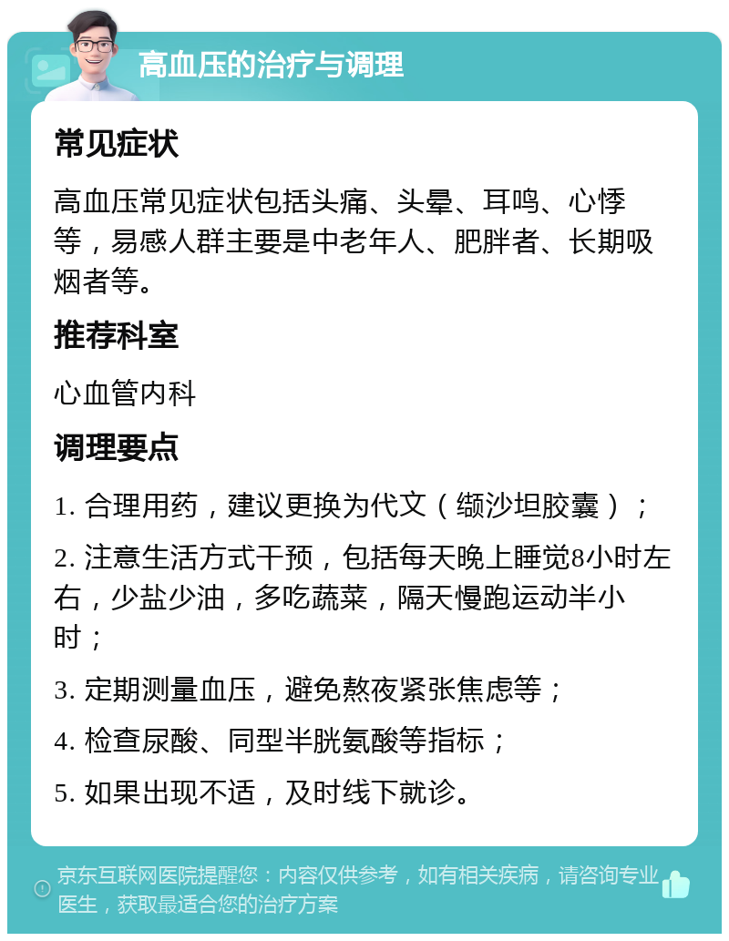 高血压的治疗与调理 常见症状 高血压常见症状包括头痛、头晕、耳鸣、心悸等，易感人群主要是中老年人、肥胖者、长期吸烟者等。 推荐科室 心血管内科 调理要点 1. 合理用药，建议更换为代文（缬沙坦胶囊）； 2. 注意生活方式干预，包括每天晚上睡觉8小时左右，少盐少油，多吃蔬菜，隔天慢跑运动半小时； 3. 定期测量血压，避免熬夜紧张焦虑等； 4. 检查尿酸、同型半胱氨酸等指标； 5. 如果出现不适，及时线下就诊。