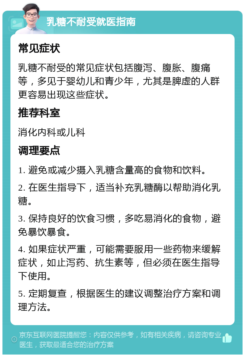 乳糖不耐受就医指南 常见症状 乳糖不耐受的常见症状包括腹泻、腹胀、腹痛等，多见于婴幼儿和青少年，尤其是脾虚的人群更容易出现这些症状。 推荐科室 消化内科或儿科 调理要点 1. 避免或减少摄入乳糖含量高的食物和饮料。 2. 在医生指导下，适当补充乳糖酶以帮助消化乳糖。 3. 保持良好的饮食习惯，多吃易消化的食物，避免暴饮暴食。 4. 如果症状严重，可能需要服用一些药物来缓解症状，如止泻药、抗生素等，但必须在医生指导下使用。 5. 定期复查，根据医生的建议调整治疗方案和调理方法。