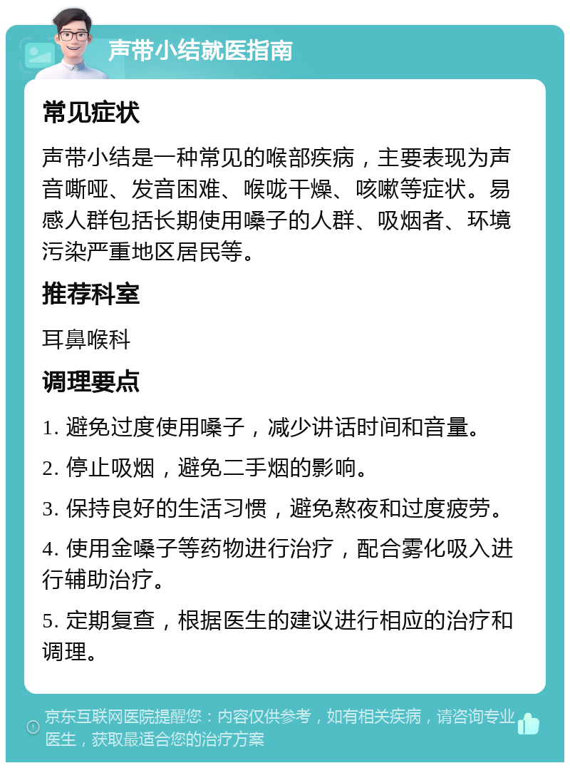 声带小结就医指南 常见症状 声带小结是一种常见的喉部疾病，主要表现为声音嘶哑、发音困难、喉咙干燥、咳嗽等症状。易感人群包括长期使用嗓子的人群、吸烟者、环境污染严重地区居民等。 推荐科室 耳鼻喉科 调理要点 1. 避免过度使用嗓子，减少讲话时间和音量。 2. 停止吸烟，避免二手烟的影响。 3. 保持良好的生活习惯，避免熬夜和过度疲劳。 4. 使用金嗓子等药物进行治疗，配合雾化吸入进行辅助治疗。 5. 定期复查，根据医生的建议进行相应的治疗和调理。