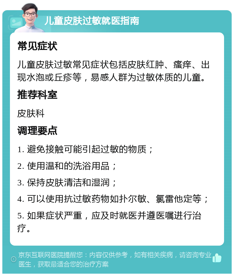 儿童皮肤过敏就医指南 常见症状 儿童皮肤过敏常见症状包括皮肤红肿、瘙痒、出现水泡或丘疹等，易感人群为过敏体质的儿童。 推荐科室 皮肤科 调理要点 1. 避免接触可能引起过敏的物质； 2. 使用温和的洗浴用品； 3. 保持皮肤清洁和湿润； 4. 可以使用抗过敏药物如扑尔敏、氯雷他定等； 5. 如果症状严重，应及时就医并遵医嘱进行治疗。