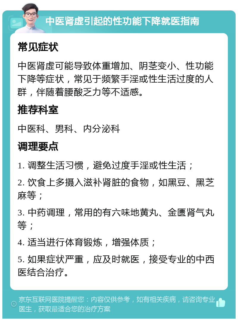 中医肾虚引起的性功能下降就医指南 常见症状 中医肾虚可能导致体重增加、阴茎变小、性功能下降等症状，常见于频繁手淫或性生活过度的人群，伴随着腰酸乏力等不适感。 推荐科室 中医科、男科、内分泌科 调理要点 1. 调整生活习惯，避免过度手淫或性生活； 2. 饮食上多摄入滋补肾脏的食物，如黑豆、黑芝麻等； 3. 中药调理，常用的有六味地黄丸、金匮肾气丸等； 4. 适当进行体育锻炼，增强体质； 5. 如果症状严重，应及时就医，接受专业的中西医结合治疗。