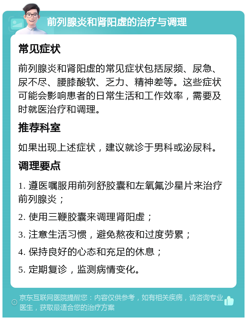 前列腺炎和肾阳虚的治疗与调理 常见症状 前列腺炎和肾阳虚的常见症状包括尿频、尿急、尿不尽、腰膝酸软、乏力、精神差等。这些症状可能会影响患者的日常生活和工作效率，需要及时就医治疗和调理。 推荐科室 如果出现上述症状，建议就诊于男科或泌尿科。 调理要点 1. 遵医嘱服用前列舒胶囊和左氧氟沙星片来治疗前列腺炎； 2. 使用三鞭胶囊来调理肾阳虚； 3. 注意生活习惯，避免熬夜和过度劳累； 4. 保持良好的心态和充足的休息； 5. 定期复诊，监测病情变化。