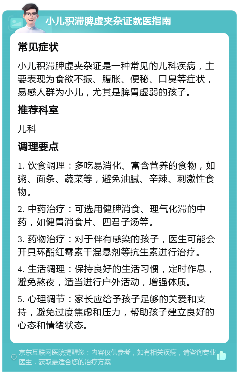 小儿积滞脾虚夹杂证就医指南 常见症状 小儿积滞脾虚夹杂证是一种常见的儿科疾病，主要表现为食欲不振、腹胀、便秘、口臭等症状，易感人群为小儿，尤其是脾胃虚弱的孩子。 推荐科室 儿科 调理要点 1. 饮食调理：多吃易消化、富含营养的食物，如粥、面条、蔬菜等，避免油腻、辛辣、刺激性食物。 2. 中药治疗：可选用健脾消食、理气化滞的中药，如健胃消食片、四君子汤等。 3. 药物治疗：对于伴有感染的孩子，医生可能会开具环酯红霉素干混悬剂等抗生素进行治疗。 4. 生活调理：保持良好的生活习惯，定时作息，避免熬夜，适当进行户外活动，增强体质。 5. 心理调节：家长应给予孩子足够的关爱和支持，避免过度焦虑和压力，帮助孩子建立良好的心态和情绪状态。