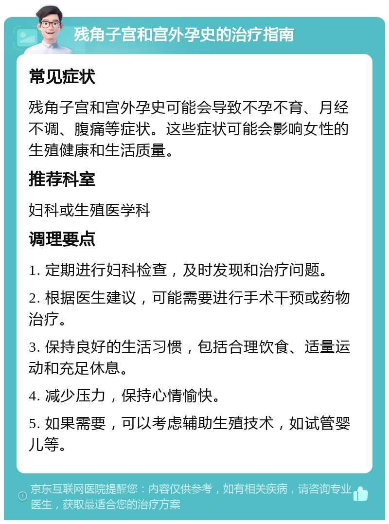 残角子宫和宫外孕史的治疗指南 常见症状 残角子宫和宫外孕史可能会导致不孕不育、月经不调、腹痛等症状。这些症状可能会影响女性的生殖健康和生活质量。 推荐科室 妇科或生殖医学科 调理要点 1. 定期进行妇科检查，及时发现和治疗问题。 2. 根据医生建议，可能需要进行手术干预或药物治疗。 3. 保持良好的生活习惯，包括合理饮食、适量运动和充足休息。 4. 减少压力，保持心情愉快。 5. 如果需要，可以考虑辅助生殖技术，如试管婴儿等。