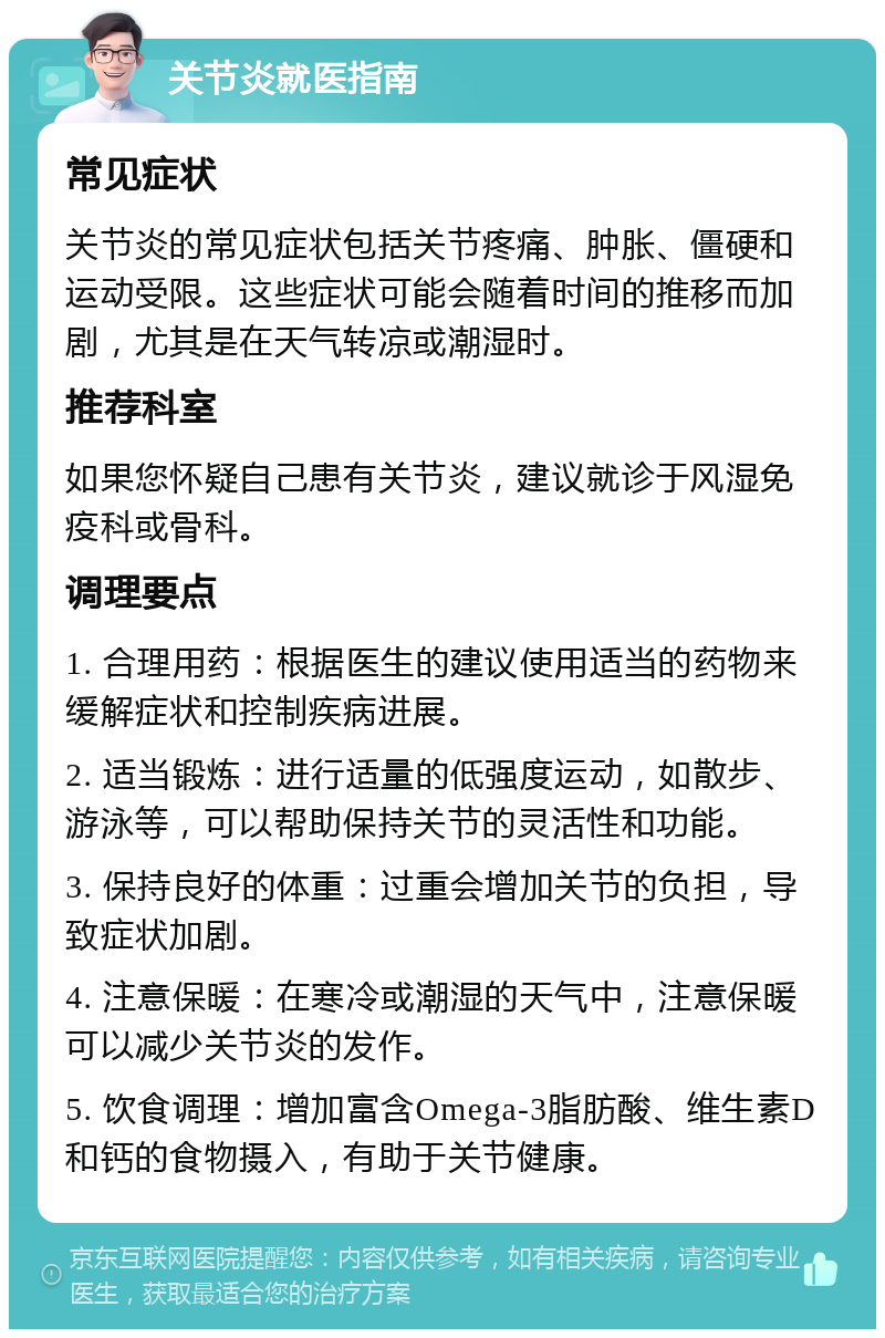 关节炎就医指南 常见症状 关节炎的常见症状包括关节疼痛、肿胀、僵硬和运动受限。这些症状可能会随着时间的推移而加剧，尤其是在天气转凉或潮湿时。 推荐科室 如果您怀疑自己患有关节炎，建议就诊于风湿免疫科或骨科。 调理要点 1. 合理用药：根据医生的建议使用适当的药物来缓解症状和控制疾病进展。 2. 适当锻炼：进行适量的低强度运动，如散步、游泳等，可以帮助保持关节的灵活性和功能。 3. 保持良好的体重：过重会增加关节的负担，导致症状加剧。 4. 注意保暖：在寒冷或潮湿的天气中，注意保暖可以减少关节炎的发作。 5. 饮食调理：增加富含Omega-3脂肪酸、维生素D和钙的食物摄入，有助于关节健康。