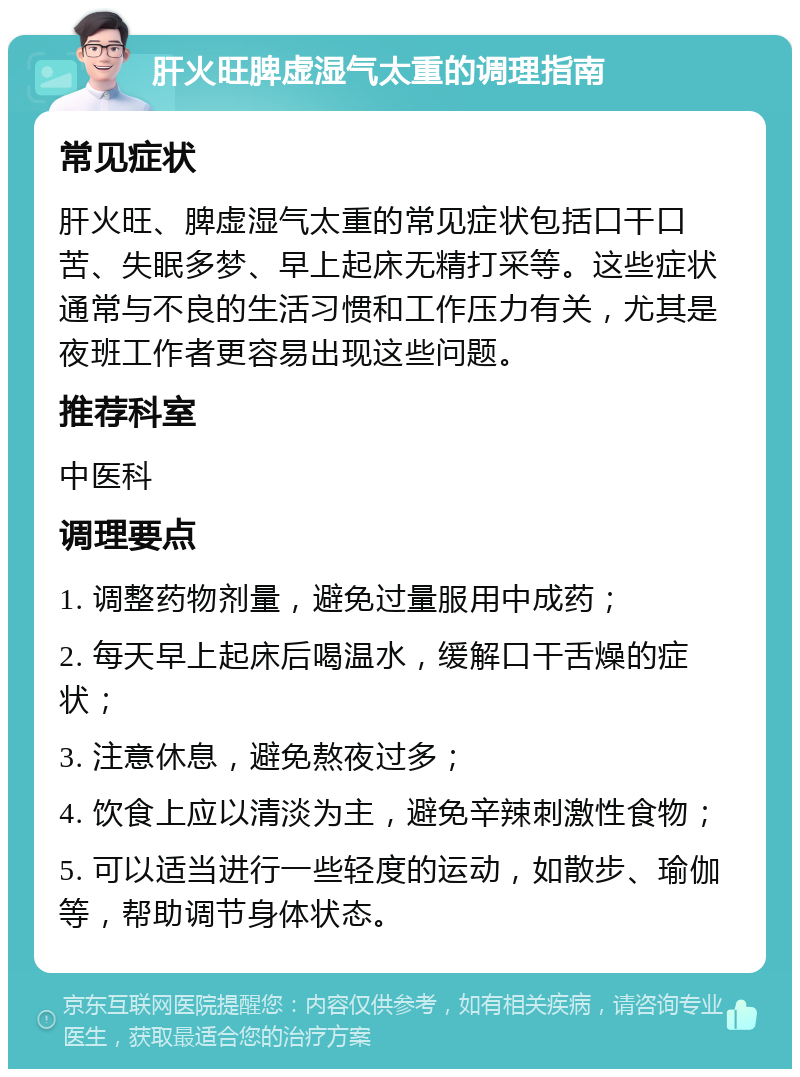 肝火旺脾虚湿气太重的调理指南 常见症状 肝火旺、脾虚湿气太重的常见症状包括口干口苦、失眠多梦、早上起床无精打采等。这些症状通常与不良的生活习惯和工作压力有关，尤其是夜班工作者更容易出现这些问题。 推荐科室 中医科 调理要点 1. 调整药物剂量，避免过量服用中成药； 2. 每天早上起床后喝温水，缓解口干舌燥的症状； 3. 注意休息，避免熬夜过多； 4. 饮食上应以清淡为主，避免辛辣刺激性食物； 5. 可以适当进行一些轻度的运动，如散步、瑜伽等，帮助调节身体状态。