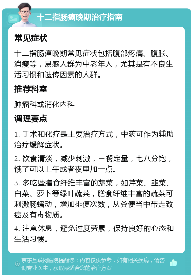 十二指肠癌晚期治疗指南 常见症状 十二指肠癌晚期常见症状包括腹部疼痛、腹胀、消瘦等，易感人群为中老年人，尤其是有不良生活习惯和遗传因素的人群。 推荐科室 肿瘤科或消化内科 调理要点 1. 手术和化疗是主要治疗方式，中药可作为辅助治疗缓解症状。 2. 饮食清淡，减少刺激，三餐定量，七八分饱，饿了可以上午或者夜里加一点。 3. 多吃些膳食纤维丰富的蔬菜，如芹菜、韭菜、白菜、萝卜等绿叶蔬菜，膳食纤维丰富的蔬菜可刺激肠蠕动，增加排便次数，从粪便当中带走致癌及有毒物质。 4. 注意休息，避免过度劳累，保持良好的心态和生活习惯。