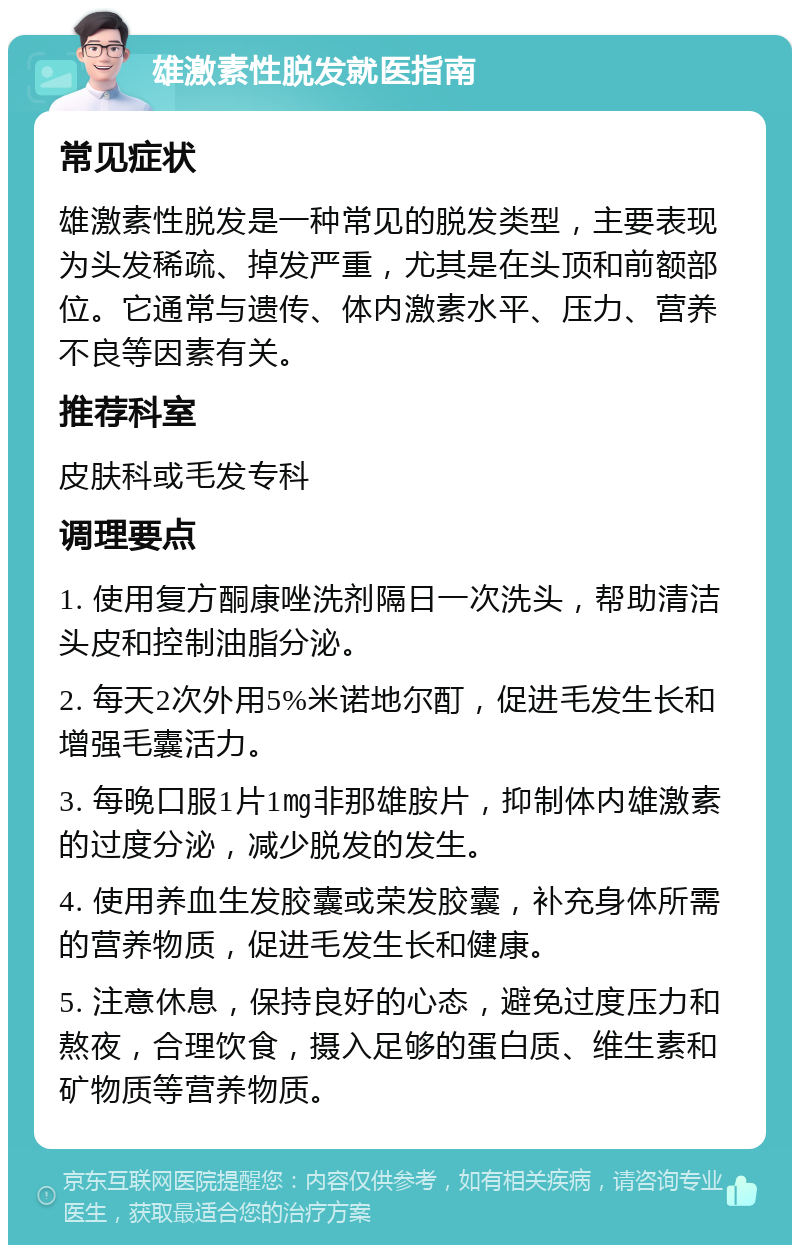 雄激素性脱发就医指南 常见症状 雄激素性脱发是一种常见的脱发类型，主要表现为头发稀疏、掉发严重，尤其是在头顶和前额部位。它通常与遗传、体内激素水平、压力、营养不良等因素有关。 推荐科室 皮肤科或毛发专科 调理要点 1. 使用复方酮康唑洗剂隔日一次洗头，帮助清洁头皮和控制油脂分泌。 2. 每天2次外用5%米诺地尔酊，促进毛发生长和增强毛囊活力。 3. 每晚口服1片1㎎非那雄胺片，抑制体内雄激素的过度分泌，减少脱发的发生。 4. 使用养血生发胶囊或荣发胶囊，补充身体所需的营养物质，促进毛发生长和健康。 5. 注意休息，保持良好的心态，避免过度压力和熬夜，合理饮食，摄入足够的蛋白质、维生素和矿物质等营养物质。