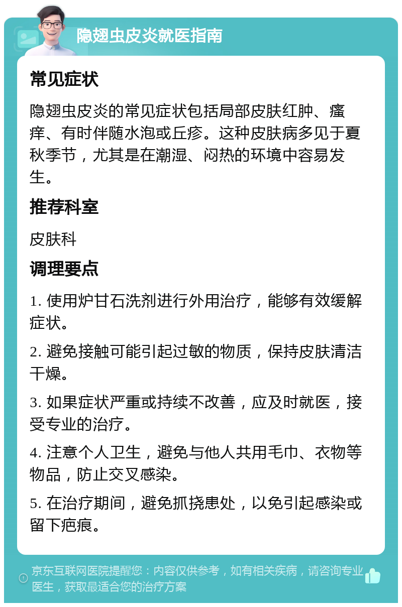 隐翅虫皮炎就医指南 常见症状 隐翅虫皮炎的常见症状包括局部皮肤红肿、瘙痒、有时伴随水泡或丘疹。这种皮肤病多见于夏秋季节，尤其是在潮湿、闷热的环境中容易发生。 推荐科室 皮肤科 调理要点 1. 使用炉甘石洗剂进行外用治疗，能够有效缓解症状。 2. 避免接触可能引起过敏的物质，保持皮肤清洁干燥。 3. 如果症状严重或持续不改善，应及时就医，接受专业的治疗。 4. 注意个人卫生，避免与他人共用毛巾、衣物等物品，防止交叉感染。 5. 在治疗期间，避免抓挠患处，以免引起感染或留下疤痕。