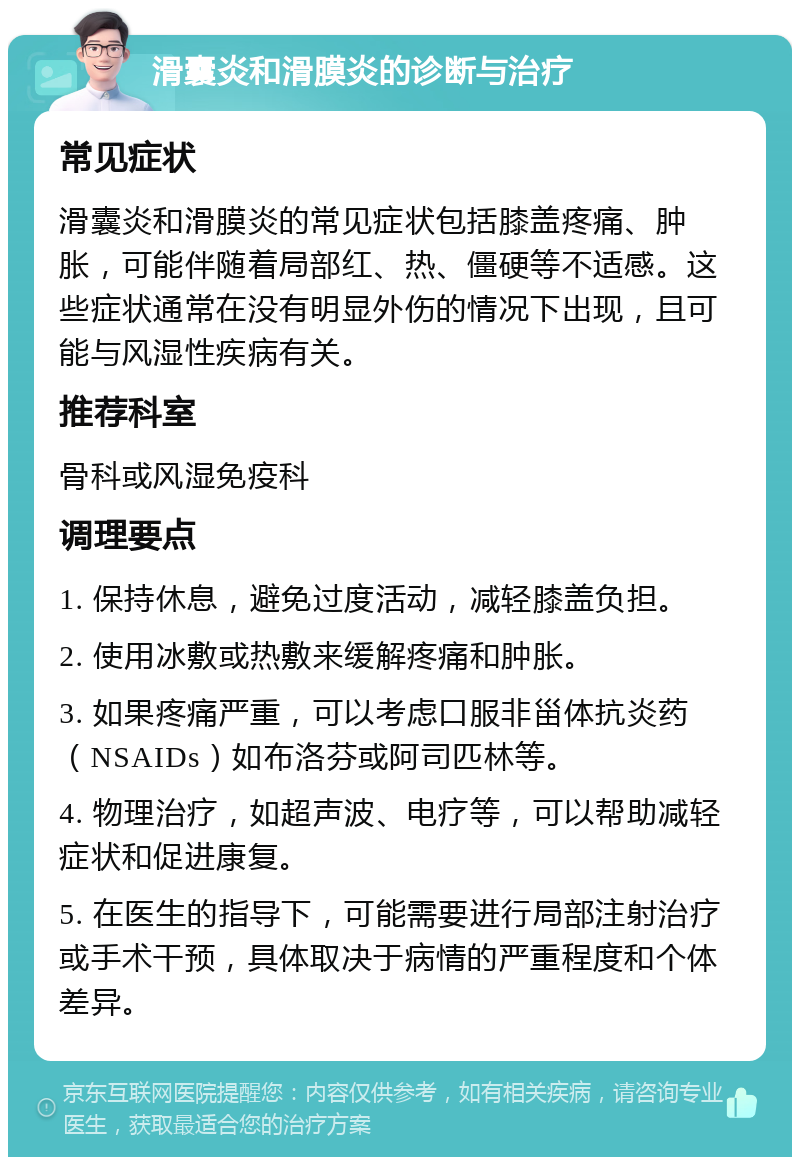 滑囊炎和滑膜炎的诊断与治疗 常见症状 滑囊炎和滑膜炎的常见症状包括膝盖疼痛、肿胀，可能伴随着局部红、热、僵硬等不适感。这些症状通常在没有明显外伤的情况下出现，且可能与风湿性疾病有关。 推荐科室 骨科或风湿免疫科 调理要点 1. 保持休息，避免过度活动，减轻膝盖负担。 2. 使用冰敷或热敷来缓解疼痛和肿胀。 3. 如果疼痛严重，可以考虑口服非甾体抗炎药（NSAIDs）如布洛芬或阿司匹林等。 4. 物理治疗，如超声波、电疗等，可以帮助减轻症状和促进康复。 5. 在医生的指导下，可能需要进行局部注射治疗或手术干预，具体取决于病情的严重程度和个体差异。