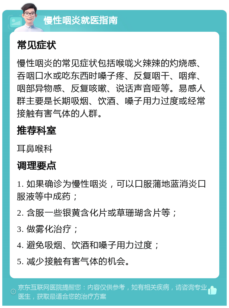 慢性咽炎就医指南 常见症状 慢性咽炎的常见症状包括喉咙火辣辣的灼烧感、吞咽口水或吃东西时嗓子疼、反复咽干、咽痒、咽部异物感、反复咳嗽、说话声音哑等。易感人群主要是长期吸烟、饮酒、嗓子用力过度或经常接触有害气体的人群。 推荐科室 耳鼻喉科 调理要点 1. 如果确诊为慢性咽炎，可以口服蒲地蓝消炎口服液等中成药； 2. 含服一些银黄含化片或草珊瑚含片等； 3. 做雾化治疗； 4. 避免吸烟、饮酒和嗓子用力过度； 5. 减少接触有害气体的机会。