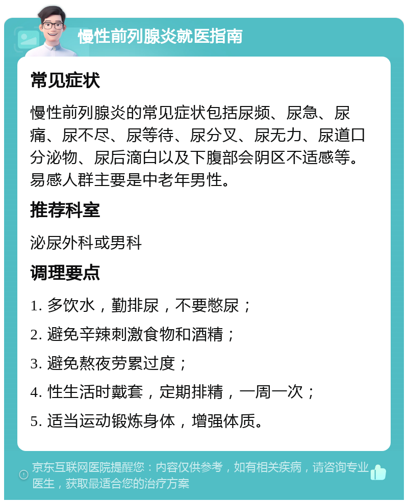 慢性前列腺炎就医指南 常见症状 慢性前列腺炎的常见症状包括尿频、尿急、尿痛、尿不尽、尿等待、尿分叉、尿无力、尿道口分泌物、尿后滴白以及下腹部会阴区不适感等。易感人群主要是中老年男性。 推荐科室 泌尿外科或男科 调理要点 1. 多饮水，勤排尿，不要憋尿； 2. 避免辛辣刺激食物和酒精； 3. 避免熬夜劳累过度； 4. 性生活时戴套，定期排精，一周一次； 5. 适当运动锻炼身体，增强体质。