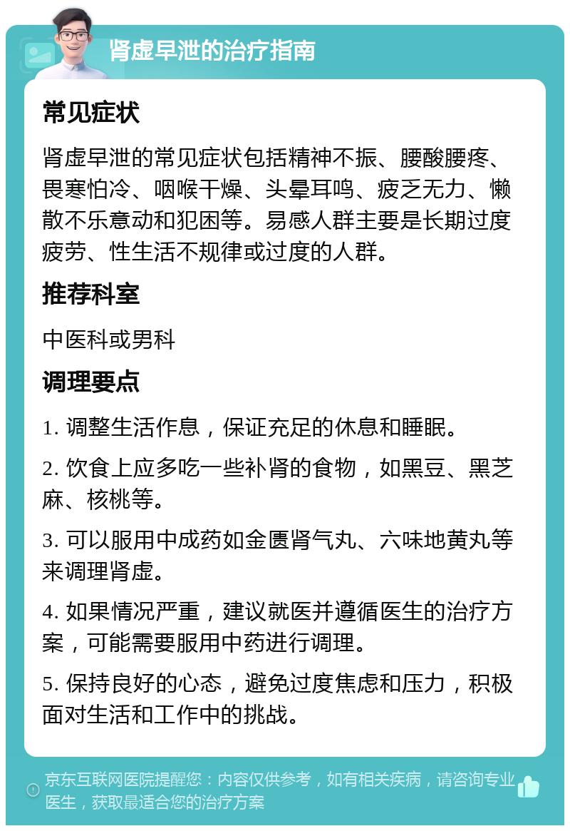 肾虚早泄的治疗指南 常见症状 肾虚早泄的常见症状包括精神不振、腰酸腰疼、畏寒怕冷、咽喉干燥、头晕耳鸣、疲乏无力、懒散不乐意动和犯困等。易感人群主要是长期过度疲劳、性生活不规律或过度的人群。 推荐科室 中医科或男科 调理要点 1. 调整生活作息，保证充足的休息和睡眠。 2. 饮食上应多吃一些补肾的食物，如黑豆、黑芝麻、核桃等。 3. 可以服用中成药如金匮肾气丸、六味地黄丸等来调理肾虚。 4. 如果情况严重，建议就医并遵循医生的治疗方案，可能需要服用中药进行调理。 5. 保持良好的心态，避免过度焦虑和压力，积极面对生活和工作中的挑战。