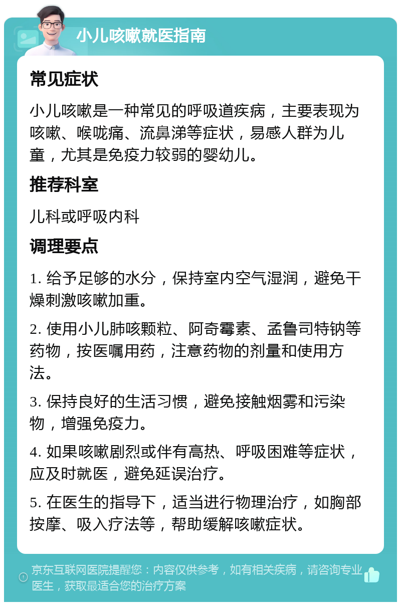 小儿咳嗽就医指南 常见症状 小儿咳嗽是一种常见的呼吸道疾病，主要表现为咳嗽、喉咙痛、流鼻涕等症状，易感人群为儿童，尤其是免疫力较弱的婴幼儿。 推荐科室 儿科或呼吸内科 调理要点 1. 给予足够的水分，保持室内空气湿润，避免干燥刺激咳嗽加重。 2. 使用小儿肺咳颗粒、阿奇霉素、孟鲁司特钠等药物，按医嘱用药，注意药物的剂量和使用方法。 3. 保持良好的生活习惯，避免接触烟雾和污染物，增强免疫力。 4. 如果咳嗽剧烈或伴有高热、呼吸困难等症状，应及时就医，避免延误治疗。 5. 在医生的指导下，适当进行物理治疗，如胸部按摩、吸入疗法等，帮助缓解咳嗽症状。