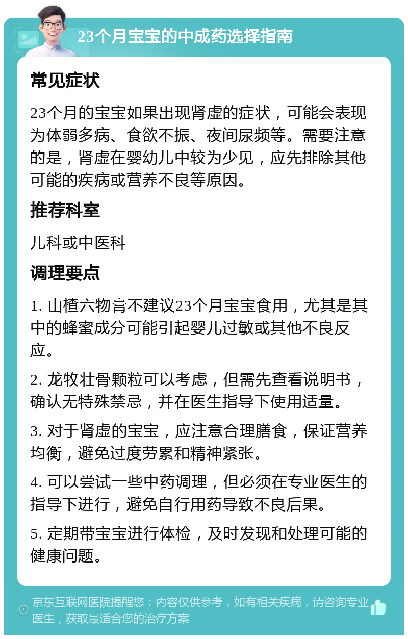 23个月宝宝的中成药选择指南 常见症状 23个月的宝宝如果出现肾虚的症状，可能会表现为体弱多病、食欲不振、夜间尿频等。需要注意的是，肾虚在婴幼儿中较为少见，应先排除其他可能的疾病或营养不良等原因。 推荐科室 儿科或中医科 调理要点 1. 山楂六物膏不建议23个月宝宝食用，尤其是其中的蜂蜜成分可能引起婴儿过敏或其他不良反应。 2. 龙牧壮骨颗粒可以考虑，但需先查看说明书，确认无特殊禁忌，并在医生指导下使用适量。 3. 对于肾虚的宝宝，应注意合理膳食，保证营养均衡，避免过度劳累和精神紧张。 4. 可以尝试一些中药调理，但必须在专业医生的指导下进行，避免自行用药导致不良后果。 5. 定期带宝宝进行体检，及时发现和处理可能的健康问题。