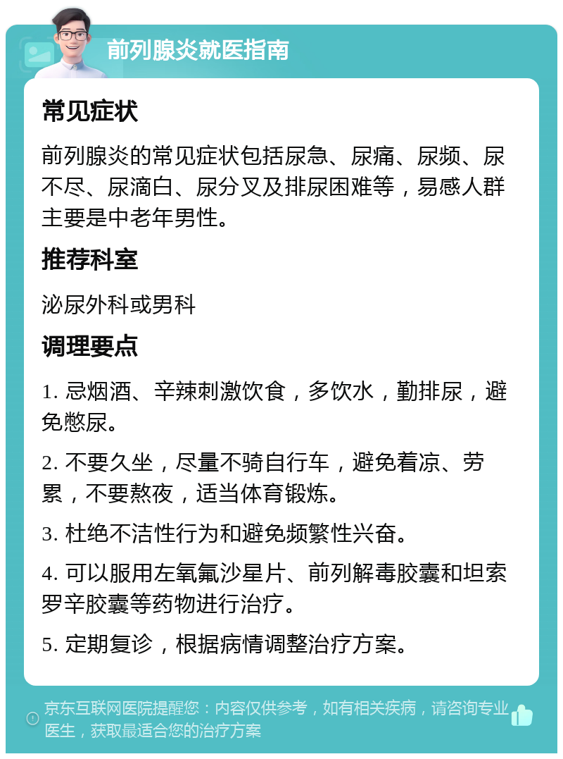 前列腺炎就医指南 常见症状 前列腺炎的常见症状包括尿急、尿痛、尿频、尿不尽、尿滴白、尿分叉及排尿困难等，易感人群主要是中老年男性。 推荐科室 泌尿外科或男科 调理要点 1. 忌烟酒、辛辣刺激饮食，多饮水，勤排尿，避免憋尿。 2. 不要久坐，尽量不骑自行车，避免着凉、劳累，不要熬夜，适当体育锻炼。 3. 杜绝不洁性行为和避免频繁性兴奋。 4. 可以服用左氧氟沙星片、前列解毒胶囊和坦索罗辛胶囊等药物进行治疗。 5. 定期复诊，根据病情调整治疗方案。