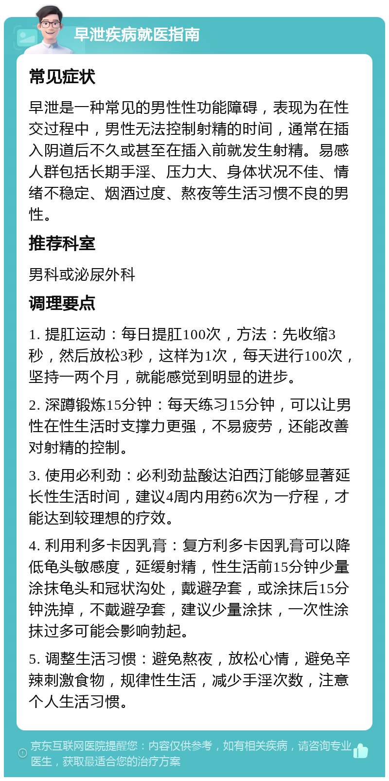 早泄疾病就医指南 常见症状 早泄是一种常见的男性性功能障碍，表现为在性交过程中，男性无法控制射精的时间，通常在插入阴道后不久或甚至在插入前就发生射精。易感人群包括长期手淫、压力大、身体状况不佳、情绪不稳定、烟酒过度、熬夜等生活习惯不良的男性。 推荐科室 男科或泌尿外科 调理要点 1. 提肛运动：每日提肛100次，方法：先收缩3秒，然后放松3秒，这样为1次，每天进行100次，坚持一两个月，就能感觉到明显的进步。 2. 深蹲锻炼15分钟：每天练习15分钟，可以让男性在性生活时支撑力更强，不易疲劳，还能改善对射精的控制。 3. 使用必利劲：必利劲盐酸达泊西汀能够显著延长性生活时间，建议4周内用药6次为一疗程，才能达到较理想的疗效。 4. 利用利多卡因乳膏：复方利多卡因乳膏可以降低龟头敏感度，延缓射精，性生活前15分钟少量涂抹龟头和冠状沟处，戴避孕套，或涂抹后15分钟洗掉，不戴避孕套，建议少量涂抹，一次性涂抹过多可能会影响勃起。 5. 调整生活习惯：避免熬夜，放松心情，避免辛辣刺激食物，规律性生活，减少手淫次数，注意个人生活习惯。