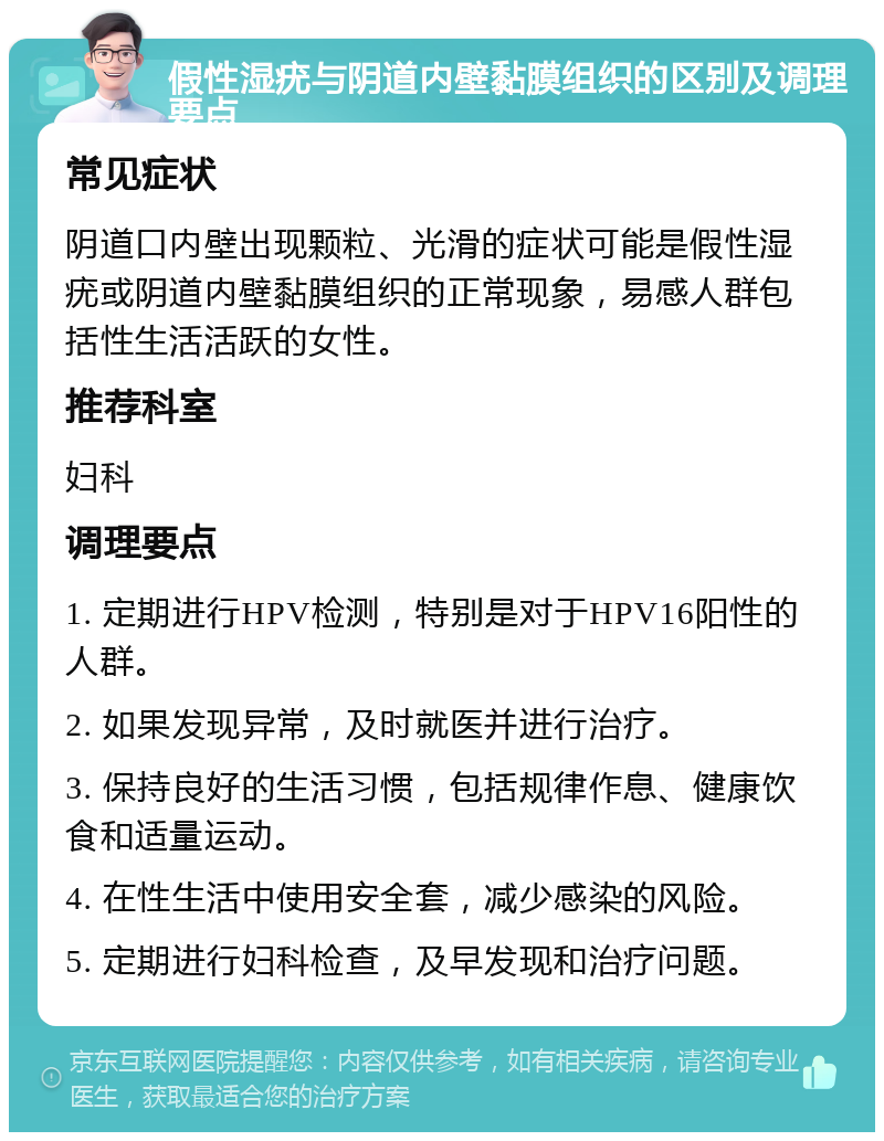 假性湿疣与阴道内壁黏膜组织的区别及调理要点 常见症状 阴道口内壁出现颗粒、光滑的症状可能是假性湿疣或阴道内壁黏膜组织的正常现象，易感人群包括性生活活跃的女性。 推荐科室 妇科 调理要点 1. 定期进行HPV检测，特别是对于HPV16阳性的人群。 2. 如果发现异常，及时就医并进行治疗。 3. 保持良好的生活习惯，包括规律作息、健康饮食和适量运动。 4. 在性生活中使用安全套，减少感染的风险。 5. 定期进行妇科检查，及早发现和治疗问题。