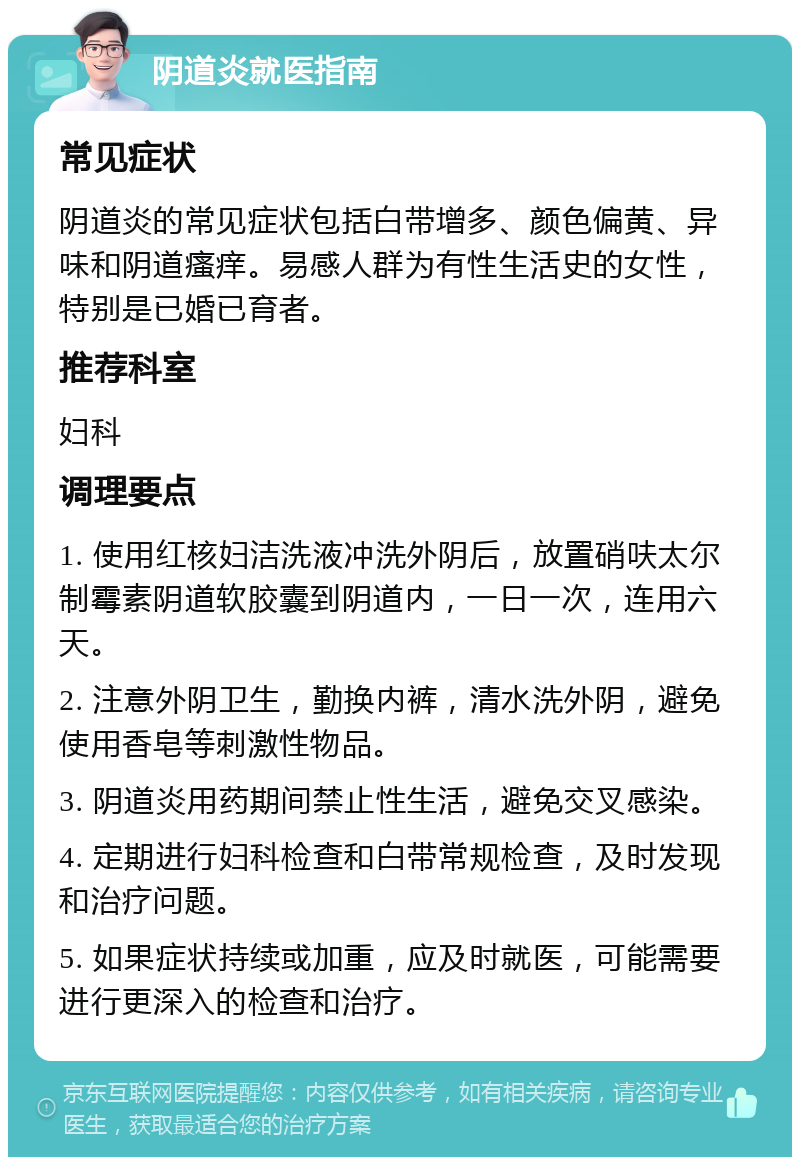 阴道炎就医指南 常见症状 阴道炎的常见症状包括白带增多、颜色偏黄、异味和阴道瘙痒。易感人群为有性生活史的女性，特别是已婚已育者。 推荐科室 妇科 调理要点 1. 使用红核妇洁洗液冲洗外阴后，放置硝呋太尔制霉素阴道软胶囊到阴道内，一日一次，连用六天。 2. 注意外阴卫生，勤换内裤，清水洗外阴，避免使用香皂等刺激性物品。 3. 阴道炎用药期间禁止性生活，避免交叉感染。 4. 定期进行妇科检查和白带常规检查，及时发现和治疗问题。 5. 如果症状持续或加重，应及时就医，可能需要进行更深入的检查和治疗。