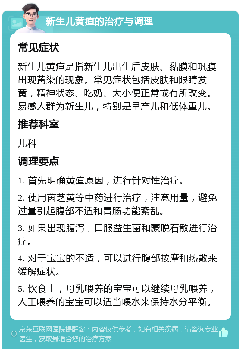 新生儿黄疸的治疗与调理 常见症状 新生儿黄疸是指新生儿出生后皮肤、黏膜和巩膜出现黄染的现象。常见症状包括皮肤和眼睛发黄，精神状态、吃奶、大小便正常或有所改变。易感人群为新生儿，特别是早产儿和低体重儿。 推荐科室 儿科 调理要点 1. 首先明确黄疸原因，进行针对性治疗。 2. 使用茵芝黄等中药进行治疗，注意用量，避免过量引起腹部不适和胃肠功能紊乱。 3. 如果出现腹泻，口服益生菌和蒙脱石散进行治疗。 4. 对于宝宝的不适，可以进行腹部按摩和热敷来缓解症状。 5. 饮食上，母乳喂养的宝宝可以继续母乳喂养，人工喂养的宝宝可以适当喂水来保持水分平衡。