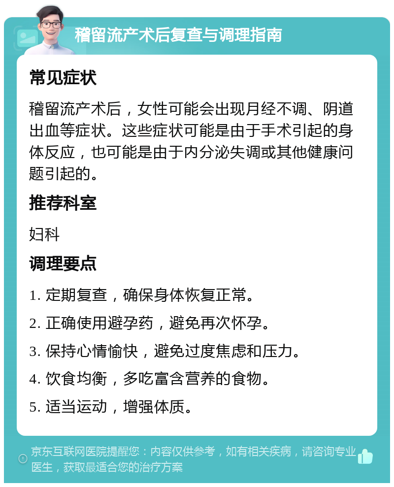 稽留流产术后复查与调理指南 常见症状 稽留流产术后，女性可能会出现月经不调、阴道出血等症状。这些症状可能是由于手术引起的身体反应，也可能是由于内分泌失调或其他健康问题引起的。 推荐科室 妇科 调理要点 1. 定期复查，确保身体恢复正常。 2. 正确使用避孕药，避免再次怀孕。 3. 保持心情愉快，避免过度焦虑和压力。 4. 饮食均衡，多吃富含营养的食物。 5. 适当运动，增强体质。