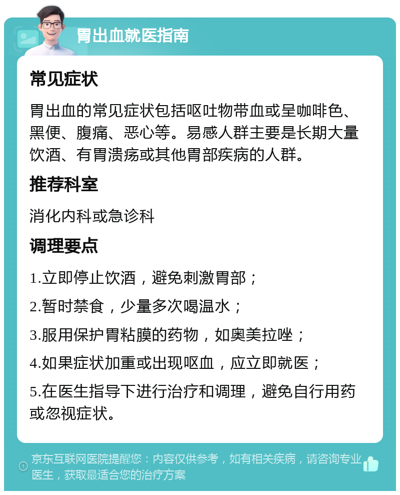 胃出血就医指南 常见症状 胃出血的常见症状包括呕吐物带血或呈咖啡色、黑便、腹痛、恶心等。易感人群主要是长期大量饮酒、有胃溃疡或其他胃部疾病的人群。 推荐科室 消化内科或急诊科 调理要点 1.立即停止饮酒，避免刺激胃部； 2.暂时禁食，少量多次喝温水； 3.服用保护胃粘膜的药物，如奥美拉唑； 4.如果症状加重或出现呕血，应立即就医； 5.在医生指导下进行治疗和调理，避免自行用药或忽视症状。