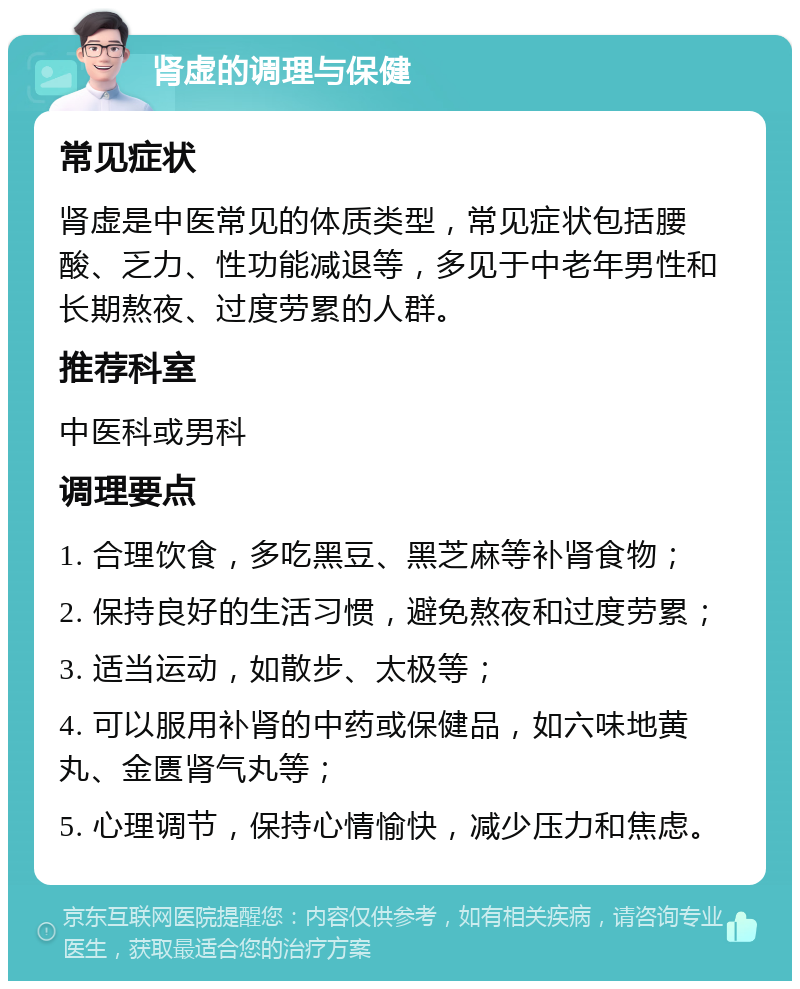 肾虚的调理与保健 常见症状 肾虚是中医常见的体质类型，常见症状包括腰酸、乏力、性功能减退等，多见于中老年男性和长期熬夜、过度劳累的人群。 推荐科室 中医科或男科 调理要点 1. 合理饮食，多吃黑豆、黑芝麻等补肾食物； 2. 保持良好的生活习惯，避免熬夜和过度劳累； 3. 适当运动，如散步、太极等； 4. 可以服用补肾的中药或保健品，如六味地黄丸、金匮肾气丸等； 5. 心理调节，保持心情愉快，减少压力和焦虑。