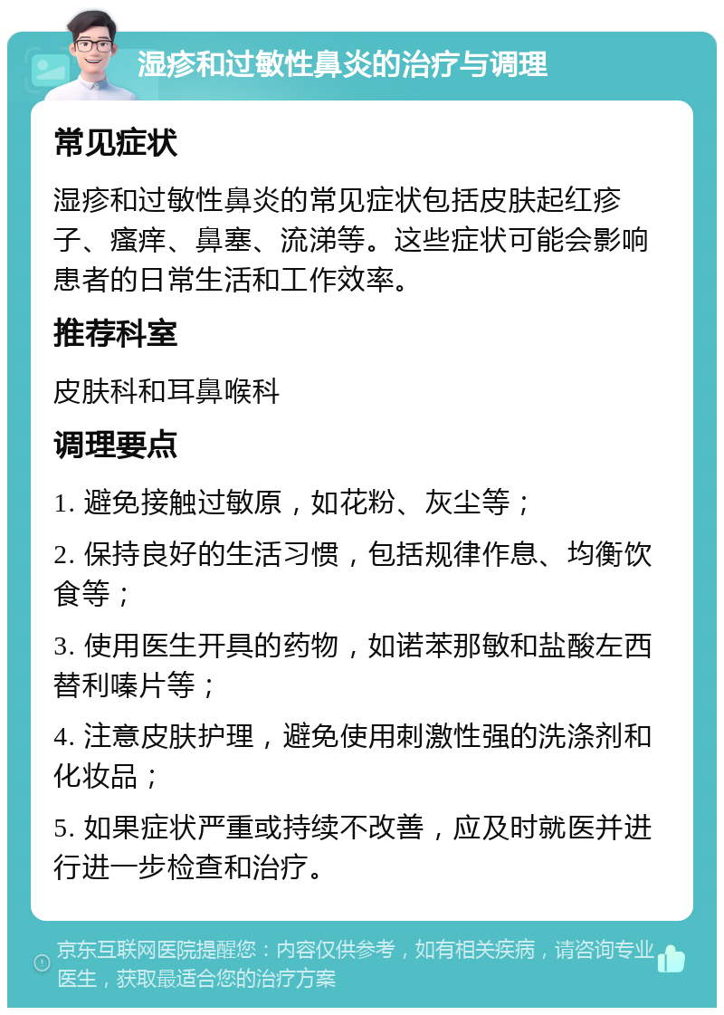 湿疹和过敏性鼻炎的治疗与调理 常见症状 湿疹和过敏性鼻炎的常见症状包括皮肤起红疹子、瘙痒、鼻塞、流涕等。这些症状可能会影响患者的日常生活和工作效率。 推荐科室 皮肤科和耳鼻喉科 调理要点 1. 避免接触过敏原，如花粉、灰尘等； 2. 保持良好的生活习惯，包括规律作息、均衡饮食等； 3. 使用医生开具的药物，如诺苯那敏和盐酸左西替利嗪片等； 4. 注意皮肤护理，避免使用刺激性强的洗涤剂和化妆品； 5. 如果症状严重或持续不改善，应及时就医并进行进一步检查和治疗。