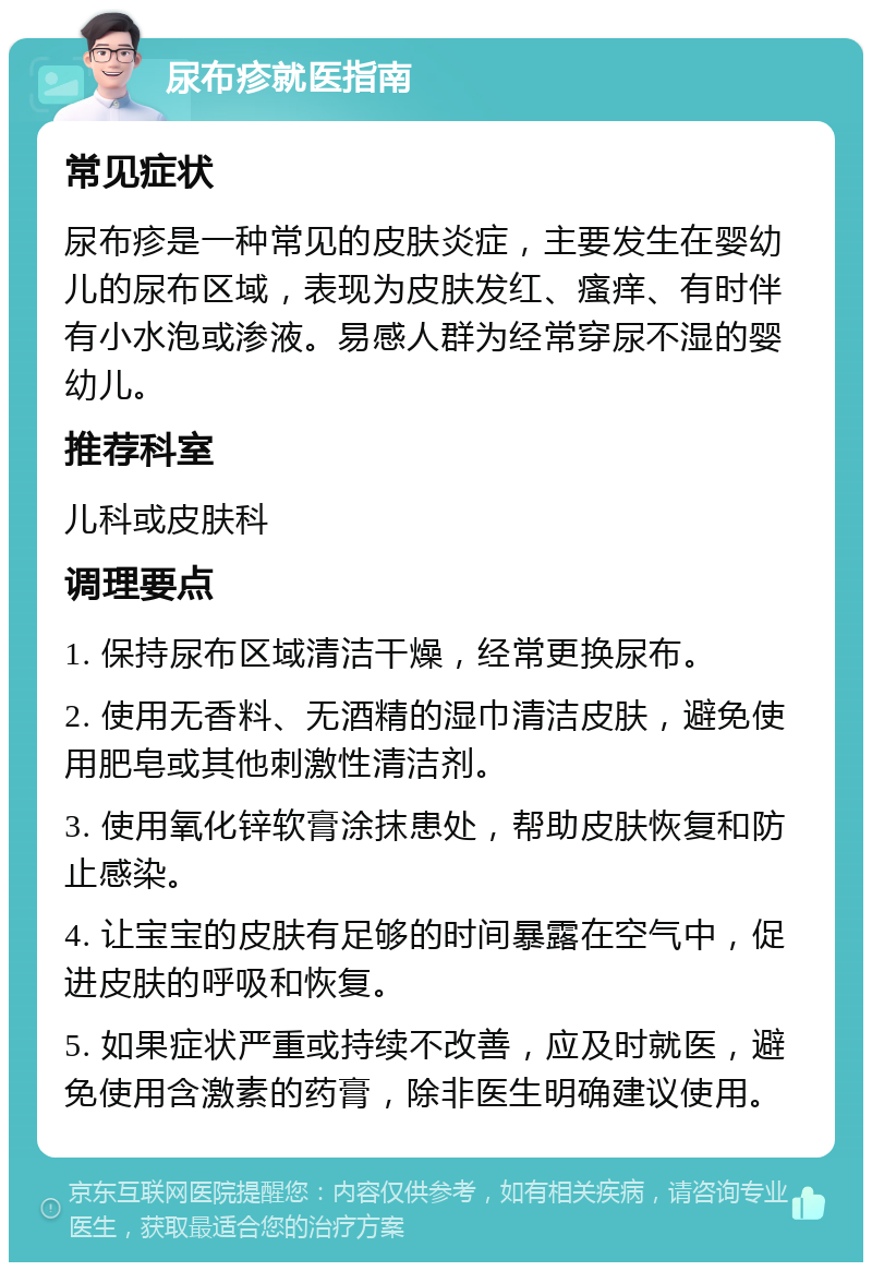 尿布疹就医指南 常见症状 尿布疹是一种常见的皮肤炎症，主要发生在婴幼儿的尿布区域，表现为皮肤发红、瘙痒、有时伴有小水泡或渗液。易感人群为经常穿尿不湿的婴幼儿。 推荐科室 儿科或皮肤科 调理要点 1. 保持尿布区域清洁干燥，经常更换尿布。 2. 使用无香料、无酒精的湿巾清洁皮肤，避免使用肥皂或其他刺激性清洁剂。 3. 使用氧化锌软膏涂抹患处，帮助皮肤恢复和防止感染。 4. 让宝宝的皮肤有足够的时间暴露在空气中，促进皮肤的呼吸和恢复。 5. 如果症状严重或持续不改善，应及时就医，避免使用含激素的药膏，除非医生明确建议使用。