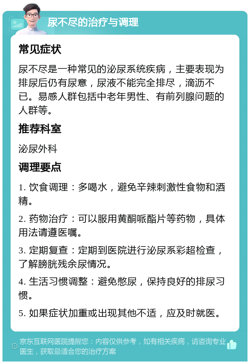 尿不尽的治疗与调理 常见症状 尿不尽是一种常见的泌尿系统疾病，主要表现为排尿后仍有尿意，尿液不能完全排尽，滴沥不已。易感人群包括中老年男性、有前列腺问题的人群等。 推荐科室 泌尿外科 调理要点 1. 饮食调理：多喝水，避免辛辣刺激性食物和酒精。 2. 药物治疗：可以服用黄酮哌酯片等药物，具体用法请遵医嘱。 3. 定期复查：定期到医院进行泌尿系彩超检查，了解膀胱残余尿情况。 4. 生活习惯调整：避免憋尿，保持良好的排尿习惯。 5. 如果症状加重或出现其他不适，应及时就医。