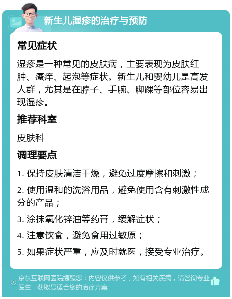 新生儿湿疹的治疗与预防 常见症状 湿疹是一种常见的皮肤病，主要表现为皮肤红肿、瘙痒、起泡等症状。新生儿和婴幼儿是高发人群，尤其是在脖子、手腕、脚踝等部位容易出现湿疹。 推荐科室 皮肤科 调理要点 1. 保持皮肤清洁干燥，避免过度摩擦和刺激； 2. 使用温和的洗浴用品，避免使用含有刺激性成分的产品； 3. 涂抹氧化锌油等药膏，缓解症状； 4. 注意饮食，避免食用过敏原； 5. 如果症状严重，应及时就医，接受专业治疗。