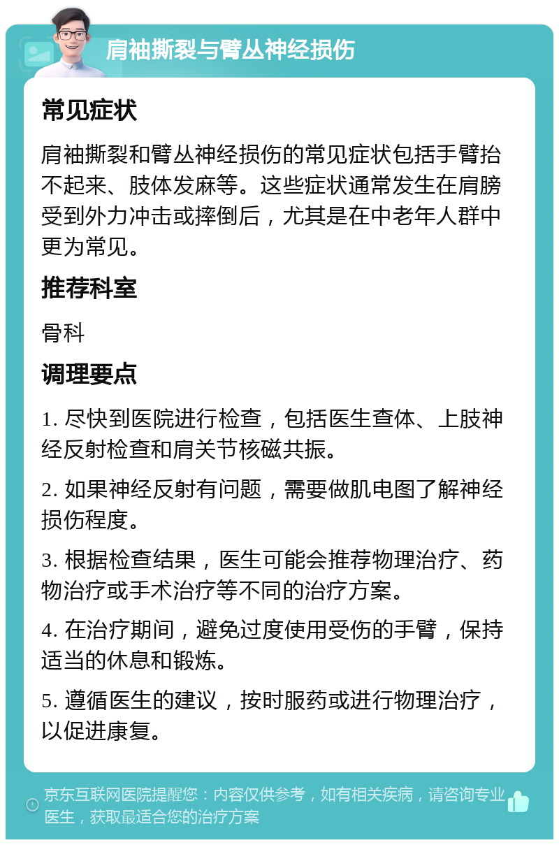 肩袖撕裂与臂丛神经损伤 常见症状 肩袖撕裂和臂丛神经损伤的常见症状包括手臂抬不起来、肢体发麻等。这些症状通常发生在肩膀受到外力冲击或摔倒后，尤其是在中老年人群中更为常见。 推荐科室 骨科 调理要点 1. 尽快到医院进行检查，包括医生查体、上肢神经反射检查和肩关节核磁共振。 2. 如果神经反射有问题，需要做肌电图了解神经损伤程度。 3. 根据检查结果，医生可能会推荐物理治疗、药物治疗或手术治疗等不同的治疗方案。 4. 在治疗期间，避免过度使用受伤的手臂，保持适当的休息和锻炼。 5. 遵循医生的建议，按时服药或进行物理治疗，以促进康复。