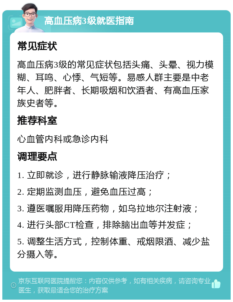 高血压病3级就医指南 常见症状 高血压病3级的常见症状包括头痛、头晕、视力模糊、耳鸣、心悸、气短等。易感人群主要是中老年人、肥胖者、长期吸烟和饮酒者、有高血压家族史者等。 推荐科室 心血管内科或急诊内科 调理要点 1. 立即就诊，进行静脉输液降压治疗； 2. 定期监测血压，避免血压过高； 3. 遵医嘱服用降压药物，如乌拉地尔注射液； 4. 进行头部CT检查，排除脑出血等并发症； 5. 调整生活方式，控制体重、戒烟限酒、减少盐分摄入等。