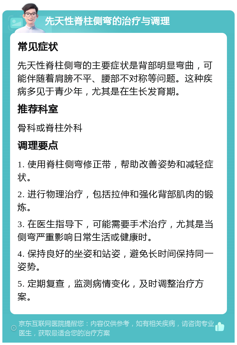 先天性脊柱侧弯的治疗与调理 常见症状 先天性脊柱侧弯的主要症状是背部明显弯曲，可能伴随着肩膀不平、腰部不对称等问题。这种疾病多见于青少年，尤其是在生长发育期。 推荐科室 骨科或脊柱外科 调理要点 1. 使用脊柱侧弯修正带，帮助改善姿势和减轻症状。 2. 进行物理治疗，包括拉伸和强化背部肌肉的锻炼。 3. 在医生指导下，可能需要手术治疗，尤其是当侧弯严重影响日常生活或健康时。 4. 保持良好的坐姿和站姿，避免长时间保持同一姿势。 5. 定期复查，监测病情变化，及时调整治疗方案。