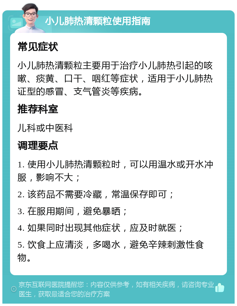 小儿肺热清颗粒使用指南 常见症状 小儿肺热清颗粒主要用于治疗小儿肺热引起的咳嗽、痰黄、口干、咽红等症状，适用于小儿肺热证型的感冒、支气管炎等疾病。 推荐科室 儿科或中医科 调理要点 1. 使用小儿肺热清颗粒时，可以用温水或开水冲服，影响不大； 2. 该药品不需要冷藏，常温保存即可； 3. 在服用期间，避免暴晒； 4. 如果同时出现其他症状，应及时就医； 5. 饮食上应清淡，多喝水，避免辛辣刺激性食物。