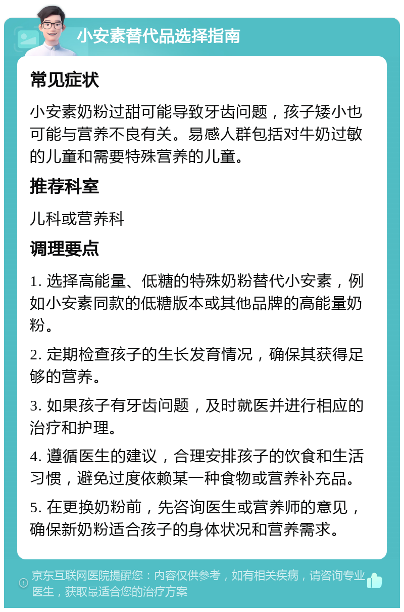 小安素替代品选择指南 常见症状 小安素奶粉过甜可能导致牙齿问题，孩子矮小也可能与营养不良有关。易感人群包括对牛奶过敏的儿童和需要特殊营养的儿童。 推荐科室 儿科或营养科 调理要点 1. 选择高能量、低糖的特殊奶粉替代小安素，例如小安素同款的低糖版本或其他品牌的高能量奶粉。 2. 定期检查孩子的生长发育情况，确保其获得足够的营养。 3. 如果孩子有牙齿问题，及时就医并进行相应的治疗和护理。 4. 遵循医生的建议，合理安排孩子的饮食和生活习惯，避免过度依赖某一种食物或营养补充品。 5. 在更换奶粉前，先咨询医生或营养师的意见，确保新奶粉适合孩子的身体状况和营养需求。