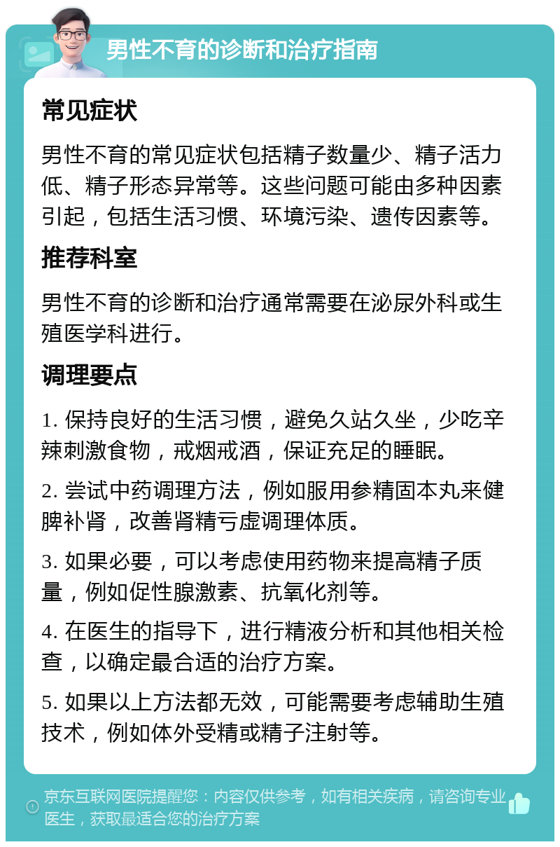 男性不育的诊断和治疗指南 常见症状 男性不育的常见症状包括精子数量少、精子活力低、精子形态异常等。这些问题可能由多种因素引起，包括生活习惯、环境污染、遗传因素等。 推荐科室 男性不育的诊断和治疗通常需要在泌尿外科或生殖医学科进行。 调理要点 1. 保持良好的生活习惯，避免久站久坐，少吃辛辣刺激食物，戒烟戒酒，保证充足的睡眠。 2. 尝试中药调理方法，例如服用参精固本丸来健脾补肾，改善肾精亏虚调理体质。 3. 如果必要，可以考虑使用药物来提高精子质量，例如促性腺激素、抗氧化剂等。 4. 在医生的指导下，进行精液分析和其他相关检查，以确定最合适的治疗方案。 5. 如果以上方法都无效，可能需要考虑辅助生殖技术，例如体外受精或精子注射等。