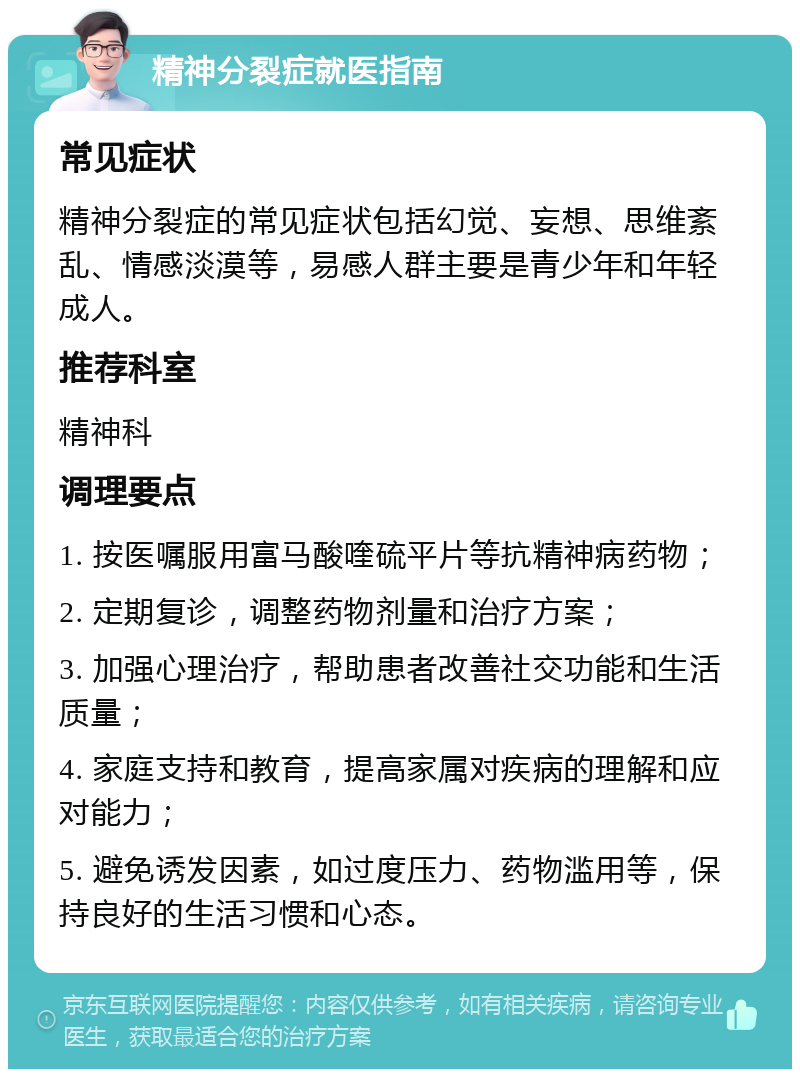 精神分裂症就医指南 常见症状 精神分裂症的常见症状包括幻觉、妄想、思维紊乱、情感淡漠等，易感人群主要是青少年和年轻成人。 推荐科室 精神科 调理要点 1. 按医嘱服用富马酸喹硫平片等抗精神病药物； 2. 定期复诊，调整药物剂量和治疗方案； 3. 加强心理治疗，帮助患者改善社交功能和生活质量； 4. 家庭支持和教育，提高家属对疾病的理解和应对能力； 5. 避免诱发因素，如过度压力、药物滥用等，保持良好的生活习惯和心态。