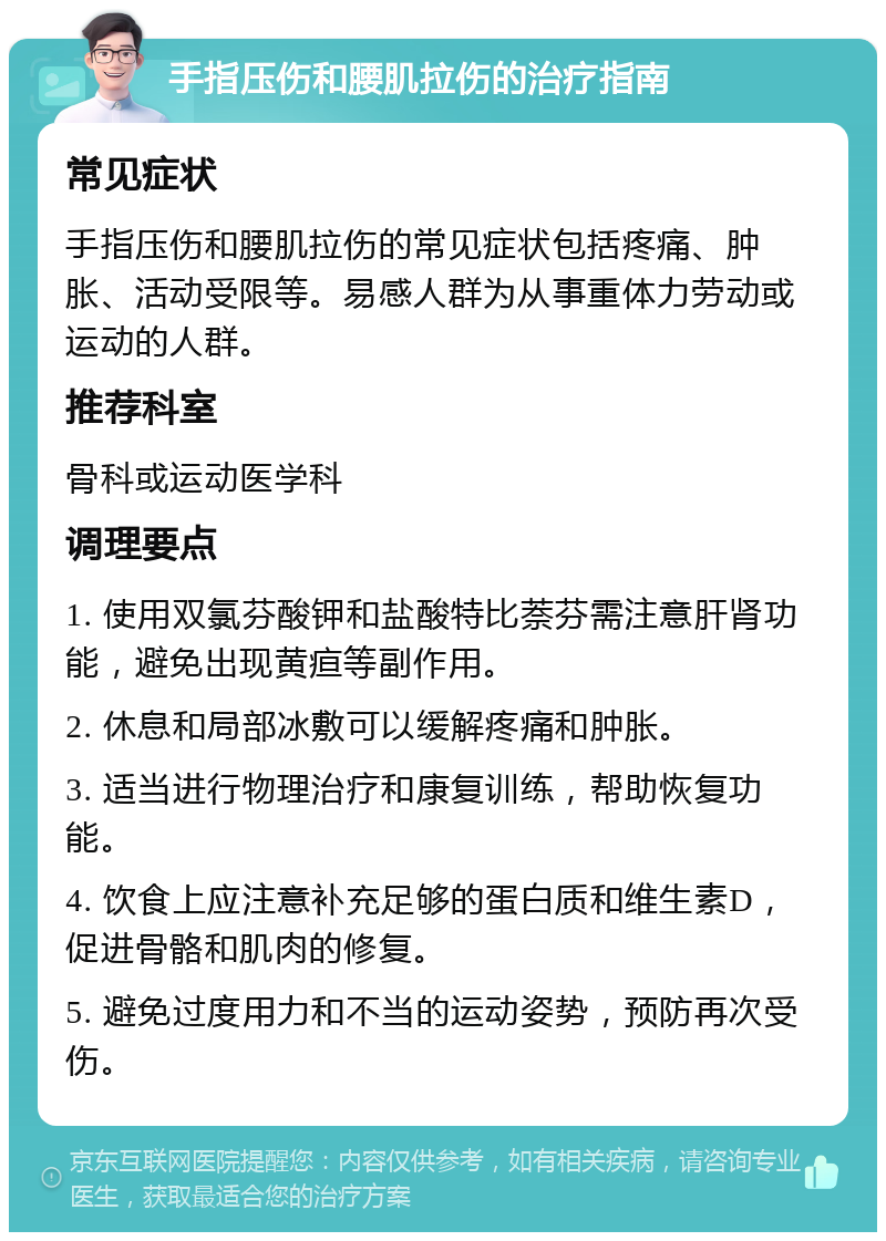 手指压伤和腰肌拉伤的治疗指南 常见症状 手指压伤和腰肌拉伤的常见症状包括疼痛、肿胀、活动受限等。易感人群为从事重体力劳动或运动的人群。 推荐科室 骨科或运动医学科 调理要点 1. 使用双氯芬酸钾和盐酸特比萘芬需注意肝肾功能，避免出现黄疸等副作用。 2. 休息和局部冰敷可以缓解疼痛和肿胀。 3. 适当进行物理治疗和康复训练，帮助恢复功能。 4. 饮食上应注意补充足够的蛋白质和维生素D，促进骨骼和肌肉的修复。 5. 避免过度用力和不当的运动姿势，预防再次受伤。