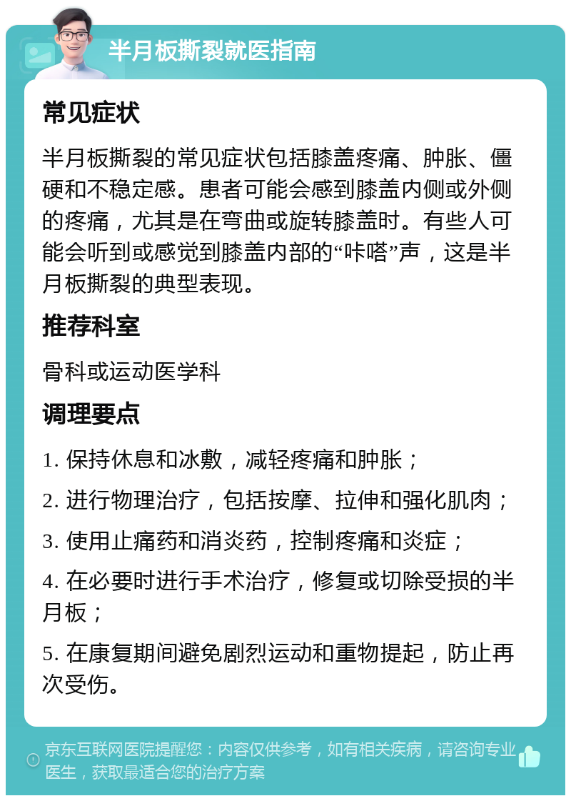 半月板撕裂就医指南 常见症状 半月板撕裂的常见症状包括膝盖疼痛、肿胀、僵硬和不稳定感。患者可能会感到膝盖内侧或外侧的疼痛，尤其是在弯曲或旋转膝盖时。有些人可能会听到或感觉到膝盖内部的“咔嗒”声，这是半月板撕裂的典型表现。 推荐科室 骨科或运动医学科 调理要点 1. 保持休息和冰敷，减轻疼痛和肿胀； 2. 进行物理治疗，包括按摩、拉伸和强化肌肉； 3. 使用止痛药和消炎药，控制疼痛和炎症； 4. 在必要时进行手术治疗，修复或切除受损的半月板； 5. 在康复期间避免剧烈运动和重物提起，防止再次受伤。