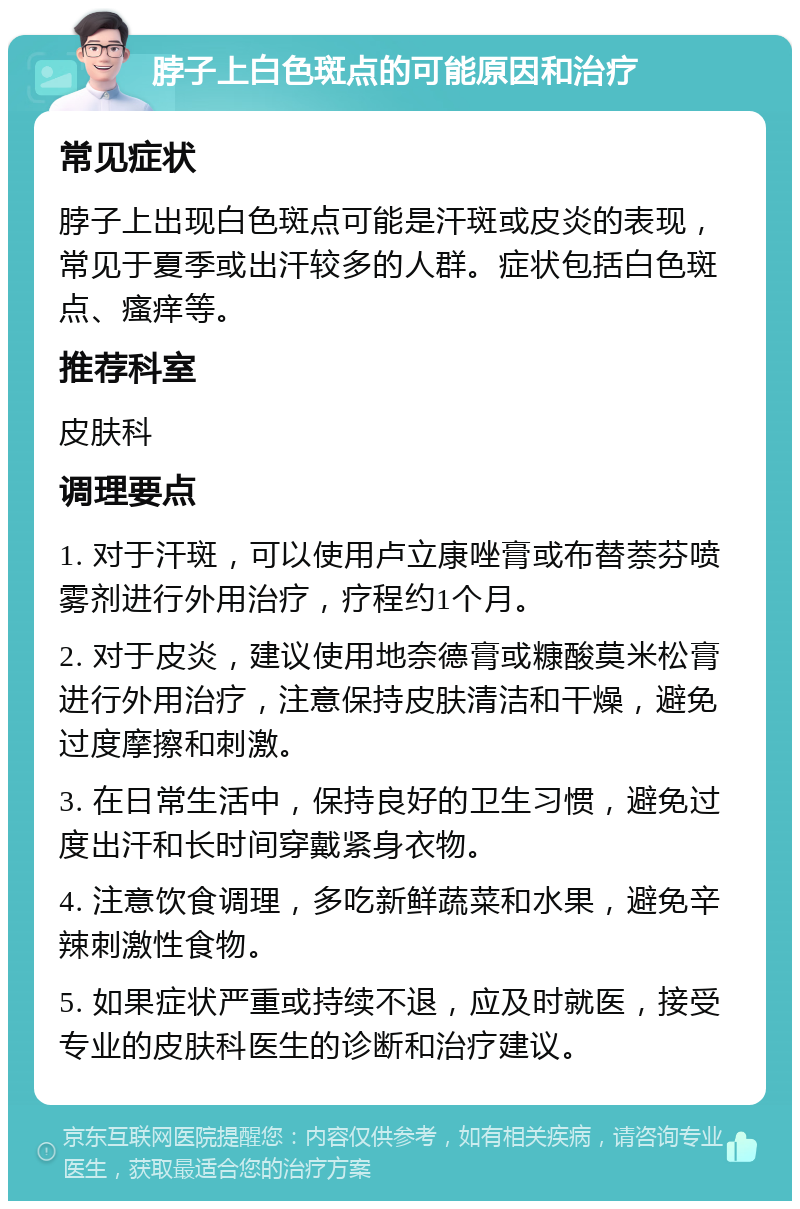 脖子上白色斑点的可能原因和治疗 常见症状 脖子上出现白色斑点可能是汗斑或皮炎的表现，常见于夏季或出汗较多的人群。症状包括白色斑点、瘙痒等。 推荐科室 皮肤科 调理要点 1. 对于汗斑，可以使用卢立康唑膏或布替萘芬喷雾剂进行外用治疗，疗程约1个月。 2. 对于皮炎，建议使用地奈德膏或糠酸莫米松膏进行外用治疗，注意保持皮肤清洁和干燥，避免过度摩擦和刺激。 3. 在日常生活中，保持良好的卫生习惯，避免过度出汗和长时间穿戴紧身衣物。 4. 注意饮食调理，多吃新鲜蔬菜和水果，避免辛辣刺激性食物。 5. 如果症状严重或持续不退，应及时就医，接受专业的皮肤科医生的诊断和治疗建议。