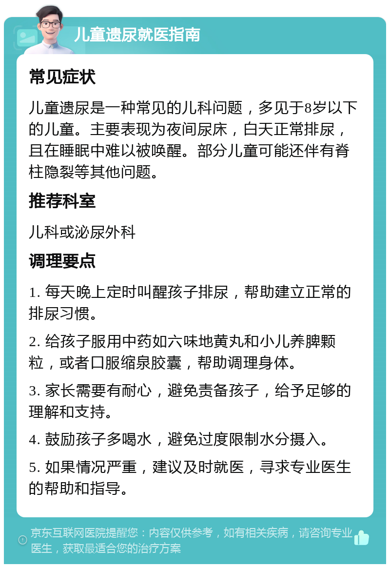 儿童遗尿就医指南 常见症状 儿童遗尿是一种常见的儿科问题，多见于8岁以下的儿童。主要表现为夜间尿床，白天正常排尿，且在睡眠中难以被唤醒。部分儿童可能还伴有脊柱隐裂等其他问题。 推荐科室 儿科或泌尿外科 调理要点 1. 每天晚上定时叫醒孩子排尿，帮助建立正常的排尿习惯。 2. 给孩子服用中药如六味地黄丸和小儿养脾颗粒，或者口服缩泉胶囊，帮助调理身体。 3. 家长需要有耐心，避免责备孩子，给予足够的理解和支持。 4. 鼓励孩子多喝水，避免过度限制水分摄入。 5. 如果情况严重，建议及时就医，寻求专业医生的帮助和指导。