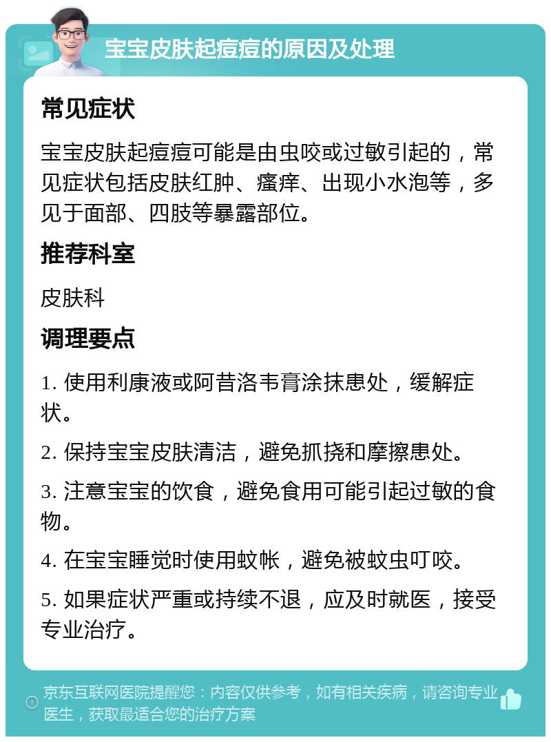 宝宝皮肤起痘痘的原因及处理 常见症状 宝宝皮肤起痘痘可能是由虫咬或过敏引起的，常见症状包括皮肤红肿、瘙痒、出现小水泡等，多见于面部、四肢等暴露部位。 推荐科室 皮肤科 调理要点 1. 使用利康液或阿昔洛韦膏涂抹患处，缓解症状。 2. 保持宝宝皮肤清洁，避免抓挠和摩擦患处。 3. 注意宝宝的饮食，避免食用可能引起过敏的食物。 4. 在宝宝睡觉时使用蚊帐，避免被蚊虫叮咬。 5. 如果症状严重或持续不退，应及时就医，接受专业治疗。